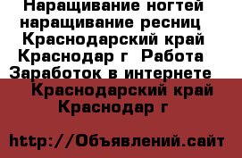 Наращивание ногтей, наращивание ресниц - Краснодарский край, Краснодар г. Работа » Заработок в интернете   . Краснодарский край,Краснодар г.